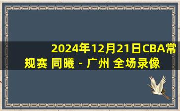 2024年12月21日CBA常规赛 同曦 - 广州 全场录像